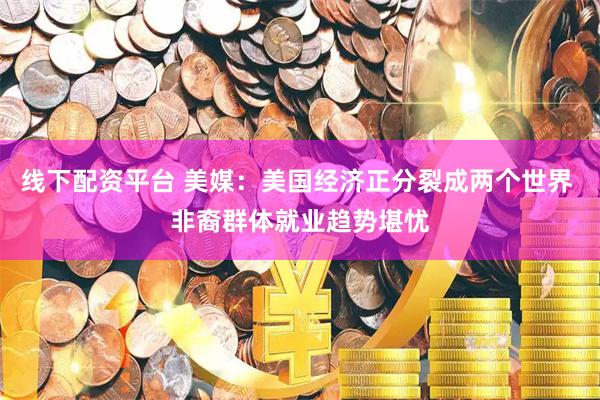 线下配资平台 美媒：美国经济正分裂成两个世界 非裔群体就业趋势堪忧