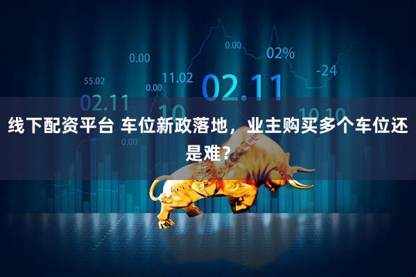 线下配资平台 车位新政落地，业主购买多个车位还是难？