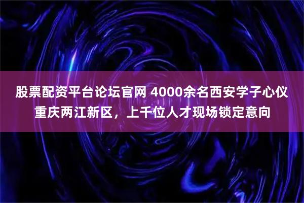 股票配资平台论坛官网 4000余名西安学子心仪重庆两江新区，上千位人才现场锁定意向