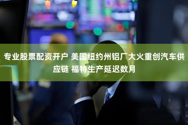 专业股票配资开户 美国纽约州铝厂大火重创汽车供应链 福特生产延迟数月
