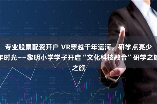 专业股票配资开户 VR穿越千年运河，研学点亮少年时光——黎明小学学子开启“文化科技融合”研学之旅